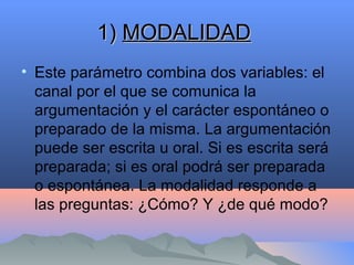 1)1) MODALIDADMODALIDAD
• Este parámetro combina dos variables: el
canal por el que se comunica la
argumentación y el carácter espontáneo o
preparado de la misma. La argumentación
puede ser escrita u oral. Si es escrita será
preparada; si es oral podrá ser preparada
o espontánea. La modalidad responde a
las preguntas: ¿Cómo? Y ¿de qué modo?
 