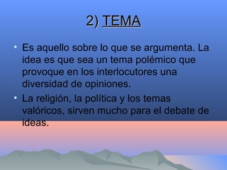 2)2) TEMATEMA
• Es aquello sobre lo que se argumenta. La
idea es que sea un tema polémico que
provoque en los interlocutores una
diversidad de opiniones.
• La religión, la política y los temas
valóricos, sirven mucho para el debate de
ideas.
 