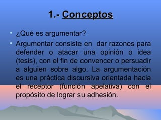 1.-1.- ConceptosConceptos
• ¿Qué es argumentar?
• Argumentar consiste en dar razones para
defender o atacar una opinión o idea
(tesis), con el fin de convencer o persuadir
a alguien sobre algo. La argumentación
es una práctica discursiva orientada hacia
el receptor (función apelativa) con el
propósito de lograr su adhesión.
 