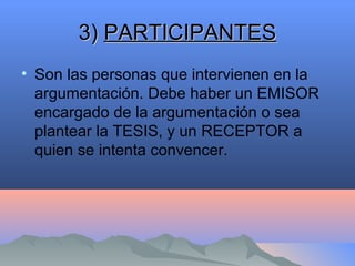3)3) PARTICIPANTESPARTICIPANTES
• Son las personas que intervienen en la
argumentación. Debe haber un EMISOR
encargado de la argumentación o sea
plantear la TESIS, y un RECEPTOR a
quien se intenta convencer.
 