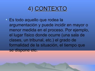 4)4) CONTEXTOCONTEXTO
• Es todo aquello que rodea la
argumentación y puede incidir en mayor o
menor medida en el proceso. Por ejemplo,
el lugar físico donde ocurre (una sala de
clases, un tribunal, etc.) el grado de
formalidad de la situación, el tiempo que
se dispone etc.
 