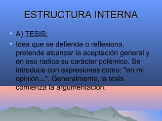 ESTRUCTURA INTERNAESTRUCTURA INTERNA
• A) TESIS:
• Idea que se defiende o reflexiona,
pretende alcanzar la aceptación general y
en eso radica su carácter polémico. Se
introduce con expresiones como: "en mi
opinión...". Generalmente, la tesis
comienza la argumentación.
 