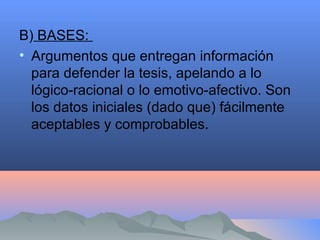 B) BASES:
• Argumentos que entregan información
para defender la tesis, apelando a lo
lógico-racional o lo emotivo-afectivo. Son
los datos iniciales (dado que) fácilmente
aceptables y comprobables.
 