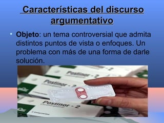 Características del discursoCaracterísticas del discurso
argumentativoargumentativo
• Objeto: un tema controversial que admita
distintos puntos de vista o enfoques. Un
problema con más de una forma de darle
solución.
 