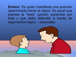 • Emisor: Es quien manifiesta una posición
determinada frente al objeto. Es aquél que
plantea la “tesis” opinión sostenida por
éste y que debe defender a través de
argumentos lógico – racionales.
 