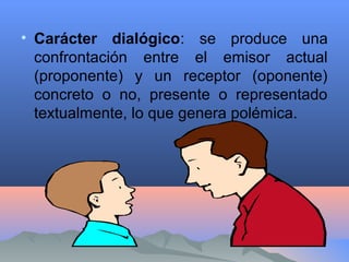 • Carácter dialógico: se produce una
confrontación entre el emisor actual
(proponente) y un receptor (oponente)
concreto o no, presente o representado
textualmente, lo que genera polémica.
 