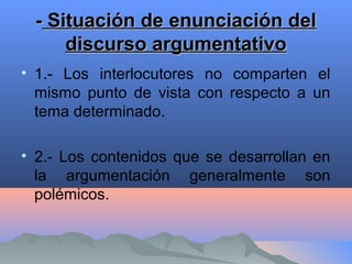 -- Situación de enunciación delSituación de enunciación del
discurso argumentativodiscurso argumentativo
• 1.- Los interlocutores no comparten el
mismo punto de vista con respecto a un
tema determinado.
• 2.- Los contenidos que se desarrollan en
la argumentación generalmente son
polémicos.
 