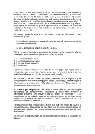 10
individuales de los estudiantes y a las transformaciones que impone el
desarrollo científico-técnico. Se requiere que sea coherente, lo que implica una
concepción de sistema de todas las actividades y un aprovechamiento máximo
de todas las potencialidades educativas del proceso pedagógico. A la vez se
requiere eficiencia en la utilización de los recursos humanos y materiales. El
plan debe ser portador de una alta calidad en la gestión educacional y a la vez
debe lograr un mínimo de gastos aprovechando al máximo la planta de
profesores, la base material de estudio y las condiciones concretas de la
institución en general.
En general puede llegarse a la conclusión que el plan de estudio brinda
información sobre:
 Lo que ha de aprender el educando durante todo el proceso concreto de
enseñanza-aprendizaje.
 El orden propuesto a seguir dentro del proceso.
Todos los elementos a tener en cuenta en su elaboración mantienen relación
con el perfil y entre los más importantes pueden señalarse
1. Las necesidades sociales
2. Las prácticas profesionales
3. Las disciplinas implicadas
4. Los alumnos.
Resulta de vital importancia organizar de manera lógica los pasos para la
estructuración de un plan de estudios, o sea, que debe existir coherencia y un
análisis cauteloso en las decisiones que se van tomando.
La naturaleza de los planes de estudio depende de los objetivos y de
consideraciones de orden pedagógico, lógico, psicológico, epistemológico y
administrativo, principalmente. De ellos se derivan las diferencias en su
estructuración, que pueden ser:
a) Lineal o por asignaturas: Se refiere a tomar cada uno de los cuerpos
organizados de conocimientos, habilidades y actividades, dividirlos y
articularlos siguiendo una mayor lógica en cuanto al contenido y a las
experiencias de aprendizaje, pasando de un tema a otro, o de un curso a otro;
según una jerarquización definida, partiendo de un análisis, valoración y
ordenación previa a la enseñanza.
Para las instituciones educativas que tienen que elaborar planes de estudio, la
estructuración por asignaturas es más fácil para el control administrativo, en
ello influye la tradición y en general la falta de experiencia, para asimilar otras
modalidades.
Sin embargo la estructuración por asignaturas ha sido criticada y varias son las
razones:
 