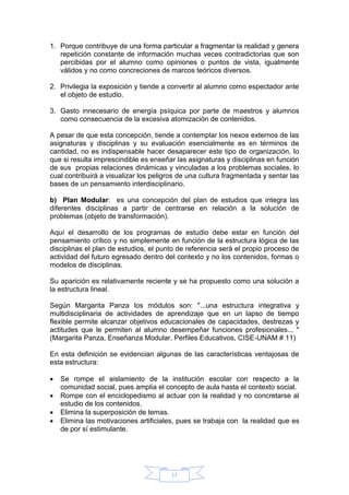 11
1. Porque contribuye de una forma particular a fragmentar la realidad y genera
repetición constante de información muchas veces contradictorias que son
percibidas por el alumno como opiniones o puntos de vista, igualmente
válidos y no como concreciones de marcos teóricos diversos.
2. Privilegia la exposición y tiende a convertir al alumno como espectador ante
el objeto de estudio.
3. Gasto innecesario de energía psíquica por parte de maestros y alumnos
como consecuencia de la excesiva atomización de contenidos.
A pesar de que esta concepción, tiende a contemplar los nexos externos de las
asignaturas y disciplinas y su evaluación esencialmente es en términos de
cantidad, no es indispensable hacer desaparecer este tipo de organización, lo
que si resulta imprescindible es enseñar las asignaturas y disciplinas en función
de sus propias relaciones dinámicas y vinculadas a los problemas sociales, lo
cual contribuirá a visualizar los peligros de una cultura fragmentada y sentar las
bases de un pensamiento interdisciplinario.
b) Plan Modular: es una concepción del plan de estudios que integra las
diferentes disciplinas a partir de centrarse en relación a la solución de
problemas (objeto de transformación).
Aquí el desarrollo de los programas de estudio debe estar en función del
pensamiento crítico y no simplemente en función de la estructura lógica de las
disciplinas el plan de estudios, el punto de referencia será el propio proceso de
actividad del futuro egresado dentro del contexto y no los contenidos, formas o
modelos de disciplinas.
Su aparición es relativamente reciente y se ha propuesto como una solución a
la estructura lineal.
Según Margarita Panza los módulos son: "...una estructura integrativa y
multidisciplinaria de actividades de aprendizaje que en un lapso de tiempo
flexible permite alcanzar objetivos educacionales de capacidades, destrezas y
actitudes que le permiten al alumno desempeñar funciones profesionales... "
(Margarita Panza, Enseñanza Modular. Perfiles Educativos, CISE-UNAM # 11)
En esta definición se evidencian algunas de las características ventajosas de
esta estructura:
 Se rompe el aislamiento de la institución escolar con respecto a la
comunidad social, pues amplia el concepto de aula hasta el contexto social.
 Rompe con el enciclopedismo al actuar con la realidad y no concretarse al
estudio de los contenidos.
 Elimina la superposición de temas.
 Elimina las motivaciones artificiales, pues se trabaja con la realidad que es
de por sí estimulante.
 