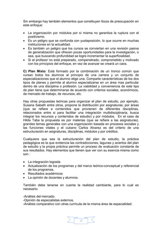 12
Sin embargo hay también elementos que constituyen focos de preocupación en
este enfoque:
 La organización por módulos por sí misma no garantiza la ruptura con el
positivismo.
 Es un peligro que se confunda con yuxtaposición, lo que ocurre en muchas
instituciones en la actualidad.
 Es también un peligro que los cursos se conviertan en una revisión pasiva
de generalización que ofrecen pocas oportunidades para la investigación, o
sea, que buscando profundidad se logre incrementar la superficialidad.
 Si el profesor no está preparado, compenetrado, comprometido y motivado
con los principios del enfoque, en vez de avanzar se creará un caos.
C) Plan Mixto: Está formado por la combinación de un tronco común que
cursan todos los alumnos al principio de una carrera y un conjunto de
especializaciones que el alumno elige una. Comparte características de los dos
tipos de planes y permite al alumno especializarse en un área mas particular
dentro de una disciplina o profesión. La viabilidad y conveniencia de este tipo
de plan tiene que determinarse de acuerdo con criterios sociales, económicos,
de mercado de trabajo, de recursos, etc.
Hay otras propuestas teóricas para organizar el plan de estudio, por ejemplo,
Susana Sabath entre otros, propone la distribución por asignaturas; por áreas
(que se refiere a contenidos que provienen de diferentes disciplinas,
relacionados entre si para facilitar una integración multidisciplinaria, busca
integrar los recursos y contenidos de estudio) y por módulos. En el caso de
Hilda Taba la propuesta es por materias (que se refiere a las asignaturas),
grandes temas generales con una organización basada en procesos sociales y
las funciones vitales y el cubano Carlos Alvarez es del criterio de una
estructuración en asignaturas, disciplinas, módulos y por créditos.
Cualquiera que sea la estructuración del plan de estudio, la práctica
pedagógica es la que evidencia las contradicciones, lagunas y aciertos del plan
de estudio y la propia práctica permite un proceso de evaluación constante de
sus resultados. Hay elementos que tienen que ver con su esencia misma como
son :
 La integración lograda
 Actualización de los programas y del marco teórico-conceptual y referencial
de los programas.
 Resultados académicos
 La opinión de docentes y alumnos.
También debe tenerse en cuenta la realidad cambiante, para lo cual es
necesario:
-Análisis del mercado.
-Opinión de especialistas externos.
-Análisis comparativo con otras currícula de la misma área de especialidad.
 