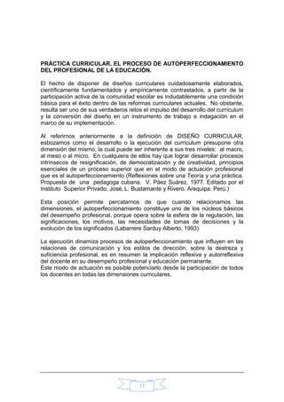 13
PRÁCTICA CURRICULAR. EL PROCESO DE AUTOPERFECCIONAMIENTO
DEL PROFESIONAL DE LA EDUCACIÓN.
El hecho de disponer de diseños curriculares cuidadosamente elaborados,
científicamente fundamentados y empíricamente contrastados, a partir de la
participación activa de la comunidad escolar es indudablemente una condición
básica para el éxito dentro de las reformas curriculares actuales. No obstante,
resulta ser uno de sus verdaderos retos el impulso del desarrollo del currículum
y la conversión del diseño en un instrumento de trabajo e indagación en el
marco de su implementación.
Al referirnos anteriormente a la definición de DISEÑO CURRICULAR,
esbozamos como el desarrollo o la ejecución del currículum presupone otra
dimensión del mismo, la cual puede ser inherente a sus tres niveles: al macro,
al meso o al micro. En cualquiera de ellos hay que lograr desarrollar procesos
intrínsecos de resignificación, de democratización y de creatividad, principios
esenciales de un proceso superior que en el modo de actuación profesional
que es el autoperfeccionamiento (Reflexiones sobre una Teoría y una práctica.
Propuesta de una pedagoga cubana. V. Páez Suárez. 1977. Editado por el
Instituto Superior Privado. José‚ L. Bustamante y Rivero. Arequipa. Perú.)
Esta posición permite percatarnos de que cuando relacionamos las
dimensiones, el autoperfeccionamiento constituye uno de los núcleos básicos
del desempeño profesional, porque opera sobre la esfera de la regulación, las
significaciones, los motivos, las necesidades de tomas de decisiones y la
evolución de los significados (Labarrere Sarduy Alberto, 1993)
La ejecución dinamiza procesos de autoperfeccionamiento que influyen en las
relaciones de comunicación y los estilos de dirección, sobre la destreza y
suficiencia profesional, es en resumen la implicación reflexiva y autorreflexiva
del docente en su desempeño profesional y educación permanente.
Este modo de actuación es posible potenciarlo desde la participación de todos
los docentes en todas las dimensiones curriculares.
 