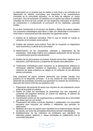 15
La adecuación es un proceso que se realiza a nivel meso y se concreta en la
elaboración de diseños curriculares que respondan a las características
concretas de la comunidad educativa, no se trata de elaborar un nuevo
currículum, sino de enriquecer el existente con el aporte que ofrece la realidad
inmediata de forma tal que cumpla con las exigencias nacionales en términos
de comprensión e incorporación al currículum de las realidades culturales
locales.
En el texto Introducción al Curriculum de Bolaño y Molina los autores realizan
una propuesta metodológica para llevar a cabo con efectividad el curriculum a
nivel meso e institucional para ello describen los siguientes pasos:
1) Análisis de la institución educativa. Para lo cual se tendrá en cuenta su
ubicación en el contexto socio-cultural.
2) Análisis del contexto socio-cultural. Para ello es necesario un diagnostico
socio económico y cultural de la comunidad.
3) Determinación de las necesidades ,intereses y expectativas de los
estudiantes. Esta etapa implica una cuidadosa preparación de las técnicas
y procedimientos que los caracterizarán.
4) Análisis de los documentos curriculares. Estudio de los fines, objetivos de la
educación, perfil del alumno y programas de estudio para adecuarlos.
5) Tratamiento metodológico para incorporar en el planeamiento didáctico la
información obtenida mediante el diagnóstico. La información obtenida
mediante las fases anteriores se integra en el contenido de los diferentes
planes curriculares.
Esta propuesta de pasos contiene elementos que pueden resultar muy
positivos en el desarrollo curricular. A la vez resulta de vital importancia el
desarrollo de actividades concretas que garanticen la creación de condiciones y
ejecución del mismo entre las que podemos citar:
1. Preparación del personal de apoyo que requiere de una preparación previa
antes de la puesta en práctica.
2. Diseño de todas las actividades de aprendizaje que dan respuesta al
contenido del programa teniendo en cuenta los objetivos, el sistema de
habilidades y los valores.
3. Coordinación previa con las organizaciones e instituciones de la comunidad
que tienen que ver con el plan.
4. Presentación del diseño curricular diseñado o reelaborado a la comunidad
educativa para escuchar los criterios y reflexiones que permitan su
adecuación.
5. Reflexión de lo que se espera como resultado de la implementación del plan
de estudio, así como las principales direcciones del plan metodológico.
6. Establecimiento de los colectivos de profesores que atenderán los
diferentes grados, objetivos y tareas principales en colaboración con la
comunidad educativa.
 