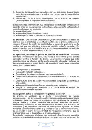16
7. Desarrollo de los contenidos curriculares con sus actividades de aprendizaje
tanto los programados como aquellos que surjan por las necesidades
estudiantiles.
8. Vinculación de la actividad investigativa con la actividad de servicio
(práctica) desde el propio desarrollo académico.
Estos elementos están también muy relacionados con la función profesional del
docente, entre las funciones mas pertinentes en el desempeño profesional del
docente sobresalen las siguientes:
1-La previsión (diseño)
2-La aplicación (desarrollo del curriculum)
3-La investigación sobre la concepción y práctica curricular.
La previsión. Una previsión fundamentada y bien estructurada en la acción es
esencial para la enseñanza y constituye una tarea de la práctica cotidiana del
maestro. Predecir la acción da posibilidades al desarrollo profesional en la
medida que sea más abierto el proceso de decisión y diseño curricular. En
esta función hay una anticipación a la acción, buscando coherencia entre la
teoría y la práctica, el pensamiento y la acción.
La aplicación, desarrollo o puesta en práctica del curriculum. El diseño
solo tiene sentido cuando se aplica, a su vez es la aplicación la que da sentido
completa y justifica la función del diseño. La aplicación demuestra que cada
docente mejora su reflexión, por lo que la aplicación adecuada y reflexiva es
tan necesaria como el propio diseño. Al respecto el propio autor expone las
siguientes consideraciones :
 Concepción de la enseñanza.
 Indagación (reflexión en la acción).
 Adopción de decisiones pertinentes para innovar el diseño.
 Colaboración permanente respetando la autonomía de cada docente en su
aula.
 Crear cultura, clima de acción y responsabilidad compartida que contribuya
a la unidad.
 Valorar positivamente los esfuerzos y adaptaciones realizadas.
 Integrar la investigación evaluativa y la crítica sobre el modelo de
evaluación diseñado o aplicado.
Investigación sobre la concepción y la práctica curricular.
La práctica es validación de la teoría y generalización de nuevos
conocimientos. La investigación-acción-indagación-colaboración-aprendizaje
colaborativo tiene en común el compromiso de transformar la realidad e
integrar teoría y práctica, previsión del profesor, colectivo del centro,
estudiantes y comunidad en esa transformación. El diseño y la aplicación se
completan y se consolidan mediante la investigación rigurosa; así estas
funciones se complementan entre sí y son la base de la innovación educativa.
La innovación requiere de una actividad de integración permanente, que es
imprescindible para el desarrollo de la profesionalización.
En estrecha relación con el vínculo que existe entre los elementos valorados
anteriormente está el desarrollo profesional que no es más que un proceso de
 
