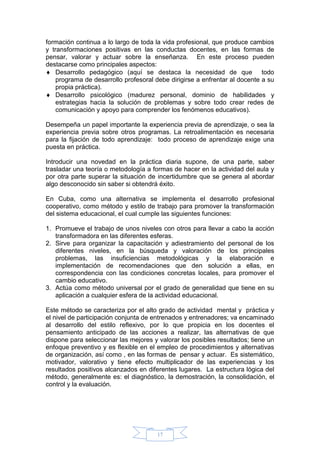 17
formación continua a lo largo de toda la vida profesional, que produce cambios
y transformaciones positivas en las conductas docentes, en las formas de
pensar, valorar y actuar sobre la enseñanza. En este proceso pueden
destacarse como principales aspectos:
 Desarrollo pedagógico (aquí se destaca la necesidad de que todo
programa de desarrollo profesoral debe dirigirse a enfrentar al docente a su
propia práctica).
 Desarrollo psicológico (madurez personal, dominio de habilidades y
estrategias hacia la solución de problemas y sobre todo crear redes de
comunicación y apoyo para comprender los fenómenos educativos).
Desempeña un papel importante la experiencia previa de aprendizaje, o sea la
experiencia previa sobre otros programas. La retroalimentación es necesaria
para la fijación de todo aprendizaje: todo proceso de aprendizaje exige una
puesta en práctica.
Introducir una novedad en la práctica diaria supone, de una parte, saber
trasladar una teoría o metodología a formas de hacer en la actividad del aula y
por otra parte superar la situación de incertidumbre que se genera al abordar
algo desconocido sin saber si obtendrá éxito.
En Cuba, como una alternativa se implementa el desarrollo profesional
cooperativo, como método y estilo de trabajo para promover la transformación
del sistema educacional, el cual cumple las siguientes funciones:
1. Promueve el trabajo de unos niveles con otros para llevar a cabo la acción
transformadora en las diferentes esferas.
2. Sirve para organizar la capacitación y adiestramiento del personal de los
diferentes niveles, en la búsqueda y valoración de los principales
problemas, las insuficiencias metodológicas y la elaboración e
implementación de recomendaciones que den solución a ellas, en
correspondencia con las condiciones concretas locales, para promover el
cambio educativo.
3. Actúa como método universal por el grado de generalidad que tiene en su
aplicación a cualquier esfera de la actividad educacional.
Este método se caracteriza por el alto grado de actividad mental y práctica y
el nivel de participación conjunta de entrenados y entrenadores; va encaminado
al desarrollo del estilo reflexivo, por lo que propicia en los docentes el
pensamiento anticipado de las acciones a realizar, las alternativas de que
dispone para seleccionar las mejores y valorar los posibles resultados; tiene un
enfoque preventivo y es flexible en el empleo de procedimientos y alternativas
de organización, así como , en las formas de pensar y actuar. Es sistemático,
motivador, valorativo y tiene efecto multiplicador de las experiencias y los
resultados positivos alcanzados en diferentes lugares. La estructura lógica del
método, generalmente es: el diagnóstico, la demostración, la consolidación, el
control y la evaluación.
 