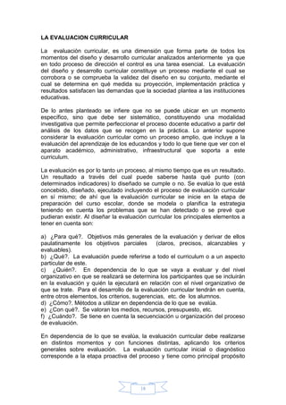18
LA EVALUACION CURRICULAR
La evaluación curricular, es una dimensión que forma parte de todos los
momentos del diseño y desarrollo curricular analizados anteriormente ya que
en todo proceso de dirección el control es una tarea esencial. La evaluación
del diseño y desarrollo curricular constituye un proceso mediante el cual se
corrobora o se comprueba la validez del diseño en su conjunto, mediante el
cual se determina en qué medida su proyección, implementación práctica y
resultados satisfacen las demandas que la sociedad plantea a las instituciones
educativas.
De lo antes planteado se infiere que no se puede ubicar en un momento
específico, sino que debe ser sistemático, constituyendo una modalidad
investigativa que permite perfeccionar el proceso docente educativo a partir del
análisis de los datos que se recogen en la práctica. Lo anterior supone
considerar la evaluación curricular como un proceso amplio, que incluye a la
evaluación del aprendizaje de los educandos y todo lo que tiene que ver con el
aparato académico, administrativo, infraestructural que soporta a este
curriculum.
La evaluación es por lo tanto un proceso, al mismo tiempo que es un resultado.
Un resultado a través del cual puede saberse hasta qué punto (con
determinados indicadores) lo diseñado se cumple o no. Se evalúa lo que está
concebido, diseñado, ejecutado incluyendo el proceso de evaluación curricular
en sí mismo; de ahí que la evaluación curricular se inicie en la etapa de
preparación del curso escolar, donde se modela o planifica la estrategia
teniendo en cuenta los problemas que se han detectado o se prevé que
pudieran existir. Al diseñar la evaluación curricular los principales elementos a
tener en cuenta son:
a) ¿Para qué?. Objetivos más generales de la evaluación y derivar de ellos
paulatinamente los objetivos parciales (claros, precisos, alcanzables y
evaluables).
b) ¿Qué?. La evaluación puede referirse a todo el curriculum o a un aspecto
particular de este.
c) ¿Quién?. En dependencia de lo que se vaya a evaluar y del nivel
organizativo en que se realizará se determina los participantes que se incluirán
en la evaluación y quién la ejecutará en relación con el nivel organizativo de
que se trate. Para el desarrollo de la evaluación curricular tendrán en cuenta,
entre otros elementos, los criterios, sugerencias, etc. de los alumnos.
d) ¿Cómo?. Métodos a utilizar en dependencia de lo que se evalúa.
e) ¿Con qué?. Se valoran los medios, recursos, presupuesto, etc.
f) ¿Cuándo?. Se tiene en cuenta la secuenciación u organización del proceso
de evaluación.
En dependencia de lo que se evalúa, la evaluación curricular debe realizarse
en distintos momentos y con funciones distintas, aplicando los criterios
generales sobre evaluación. La evaluación curricular inicial o diagnóstico
corresponde a la etapa proactiva del proceso y tiene como principal propósito
 