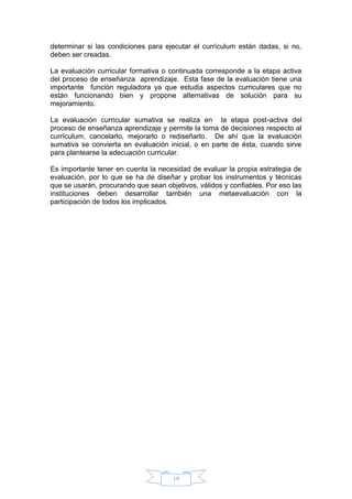 19
determinar si las condiciones para ejecutar el currículum están dadas, si no,
deben ser creadas.
La evaluación curricular formativa o continuada corresponde a la etapa activa
del proceso de enseñanza aprendizaje. Esta fase de la evaluación tiene una
importante función reguladora ya que estudia aspectos curriculares que no
están funcionando bien y propone alternativas de solución para su
mejoramiento.
La evaluación curricular sumativa se realiza en la etapa post-activa del
proceso de enseñanza aprendizaje y permite la toma de decisiones respecto al
currículum, cancelarlo, mejorarlo o rediseñarlo. De ahí que la evaluación
sumativa se convierta en evaluación inicial, o en parte de ésta, cuando sirve
para plantearse la adecuación curricular.
Es importante tener en cuenta la necesidad de evaluar la propia estrategia de
evaluación, por lo que se ha de diseñar y probar los instrumentos y técnicas
que se usarán, procurando que sean objetivos, válidos y confiables. Por eso las
instituciones deben desarrollar también una metaevaluación con la
participación de todos los implicados.
 