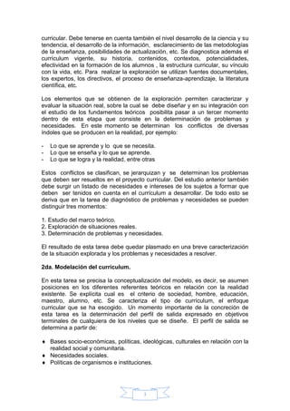 3
curricular. Debe tenerse en cuenta también el nivel desarrollo de la ciencia y su
tendencia, el desarrollo de la información, esclarecimiento de las metodologías
de la enseñanza, posibilidades de actualización, etc. Se diagnostica además el
currículum vigente, su historia, contenidos, contextos, potencialidades,
efectividad en la formación de los alumnos , la estructura curricular, su vínculo
con la vida, etc. Para realizar la exploración se utilizan fuentes documentales,
los expertos, los directivos, el proceso de enseñanza-aprendizaje, la literatura
científica, etc.
Los elementos que se obtienen de la exploración permiten caracterizar y
evaluar la situación real, sobre la cual se debe diseñar y en su integración con
el estudio de los fundamentos teóricos posibilita pasar a un tercer momento
dentro de esta etapa que consiste en la determinación de problemas y
necesidades. En este momento se determinan los conflictos de diversas
índoles que se producen en la realidad, por ejemplo:
- Lo que se aprende y lo que se necesita.
- Lo que se enseña y lo que se aprende.
- Lo que se logra y la realidad, entre otras
Estos conflictos se clasifican, se jerarquizan y se determinan los problemas
que deben ser resueltos en el proyecto curricular. Del estudio anterior también
debe surgir un listado de necesidades e intereses de los sujetos a formar que
deben ser tenidos en cuenta en el currículum a desarrollar. De todo esto se
deriva que en la tarea de diagnóstico de problemas y necesidades se pueden
distinguir tres momentos:
1. Estudio del marco teórico.
2. Exploración de situaciones reales.
3. Determinación de problemas y necesidades.
El resultado de esta tarea debe quedar plasmado en una breve caracterización
de la situación explorada y los problemas y necesidades a resolver.
2da. Modelación del currículum.
En esta tarea se precisa la conceptualización del modelo, es decir, se asumen
posiciones en los diferentes referentes teóricos en relación con la realidad
existente. Se explícita cual es el criterio de sociedad, hombre, educación,
maestro, alumno, etc. Se caracteriza el tipo de currículum, el enfoque
curricular que se ha escogido. Un momento importante de la concreción de
esta tarea es la determinación del perfil de salida expresado en objetivos
terminales de cualquiera de los niveles que se diseñe. El perfil de salida se
determina a partir de:
 Bases socio-económicas, políticas, ideológicas, culturales en relación con la
realidad social y comunitaria.
 Necesidades sociales.
 Políticas de organismos e instituciones.
 
