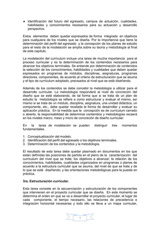4
 Identificación del futuro del egresado, campos de actuación, cualidades,
habilidades y conocimientos necesarios para su actuación y desarrollo
perspectivo.
Estos elementos deben quedar expresados de forma integrada en objetivos
para cualquiera de los niveles que se diseña. Por la importancia que tiene la
determinación del perfil del egresado y la concepción de los planes de estudio
para el resto de la modelación se amplía sobre su teoría y metodología al final
de este capítulo.
La modelación del currículum incluye una tarea de mucha importancia para el
proceso curricular y es la determinación de los contenidos necesarios para
alcanzar los objetivos terminales. Se entiende por determinación de contenidos
la selección de los conocimientos, habilidades y cualidades que deben quedar
expresados en programas de módulos, disciplinas, asignaturas, programas
directores, componentes, de acuerdo al criterio de estructuración que se asuma
y el tipo de currículum adoptado, precisados al nivel que se está diseñando.
Además de los contenidos se debe concebir la metodología a utilizar para el
desarrollo curricular. La metodología responderá al nivel de concreción del
diseño que se esté elaborando, de tal forma que si se trata de un plan de
estudio la metodología se refiere a como estructurar y evaluar el mismo, así
mismo si se trata de un módulo, disciplina, asignatura, una unidad didáctica, un
componente, etc., debe quedar revelada la forma de desarrollar y evaluar su
aplicación práctica. En la medida que la concepción es de currículum cerrado
o abierto, la responsabilidad de determinar contenidos y metodologías recaerá
en los niveles macro, meso y micro de concreción de diseño curricular.
En la tarea de modelación se pueden distinguir tres momentos
fundamentales.
1. Conceptualización del modelo.
2. Identificación del perfil del egresado o los objetivos terminales.
3. Determinación de los contenidos y la metodología.
El resultado de esta tarea debe quedar plasmado en documentos en los que
están definidas las posiciones de partida en el plano de la caracterización del
currículum del nivel que se trate; los objetivos a alcanzar; la relación de los
conocimientos, habilidades, cualidades organizados en programas o planes de
acuerdo a la estructura curricular que se asuma, del nivel de que se trate y de
lo que se esté diseñando; y las orientaciones metodológicas para la puesta en
práctica.
3ra. Estructuración curricular.
Esta tarea consiste en la secuenciación y estructuración de los componentes
que intervienen en el proyecto curricular que se diseña. En este momento se
determina el orden en que se va a desarrollar el proyecto curricular, el lugar de
cada componente, el tiempo necesario, las relaciones de precedencia e
integración horizontal necesarias y todo ello se lleva a un mapa curricular,
 
