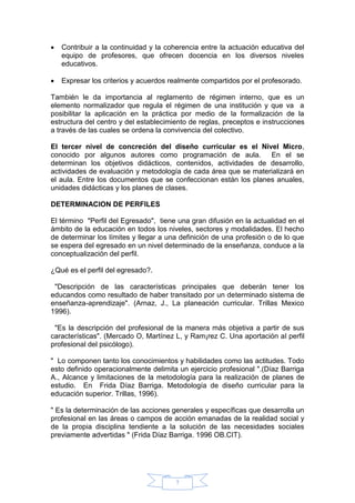 7
 Contribuir a la continuidad y la coherencia entre la actuación educativa del
equipo de profesores, que ofrecen docencia en los diversos niveles
educativos.
 Expresar los criterios y acuerdos realmente compartidos por el profesorado.
También le da importancia al reglamento de régimen interno, que es un
elemento normalizador que regula el régimen de una institución y que va a
posibilitar la aplicación en la práctica por medio de la formalización de la
estructura del centro y del establecimiento de reglas, preceptos e instrucciones
a través de las cuales se ordena la convivencia del colectivo.
El tercer nivel de concreción del diseño curricular es el Nivel Micro,
conocido por algunos autores como programación de aula. En el se
determinan los objetivos didácticos, contenidos, actividades de desarrollo,
actividades de evaluación y metodología de cada área que se materializará en
el aula. Entre los documentos que se confeccionan están los planes anuales,
unidades didácticas y los planes de clases.
DETERMINACION DE PERFILES
El término "Perfil del Egresado", tiene una gran difusión en la actualidad en el
ámbito de la educación en todos los niveles, sectores y modalidades. El hecho
de determinar los límites y llegar a una definición de una profesión o de lo que
se espera del egresado en un nivel determinado de la enseñanza, conduce a la
conceptualización del perfil.
¿Qué es el perfil del egresado?.
"Descripción de las características principales que deberán tener los
educandos como resultado de haber transitado por un determinado sistema de
enseñanza-aprendizaje". (Arnaz, J., La planeación curricular. Trillas Mexico
1996).
"Es la descripción del profesional de la manera más objetiva a partir de sus
características". (Mercado O, Martínez L, y Ram¡rez C. Una aportación al perfil
profesional del psicólogo).
" Lo componen tanto los conocimientos y habilidades como las actitudes. Todo
esto definido operacionalmente delimita un ejercicio profesional ".(Díaz Barriga
A., Alcance y limitaciones de la metodología para la realización de planes de
estudio. En Frida Díaz Barriga. Metodología de diseño curricular para la
educación superior. Trillas, 1996).
" Es la determinación de las acciones generales y específicas que desarrolla un
profesional en las áreas o campos de acción emanadas de la realidad social y
de la propia disciplina tendiente a la solución de las necesidades sociales
previamente advertidas " (Frida Díaz Barriga. 1996 OB.CIT).
 