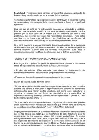 9
Estabilidad: Preparación para transitar por diferentes situaciones producto de
los cambios y transformaciones sin apartarse de los objetivos.
Todas las características y principios señalados contribuyen a elevar los niveles
de desempeño y por consiguiente la proyección hacia el futuro en el perfil del
egresado.
Una vez que el perfil se ha estructurado necesita ser ejecutado y validado.
Este se crea para darle solución a una serie de necesidades que la práctica
plantea, por lo cual parte de un objeto que se relaciona con uno o más
problemas, que son los que crean las necesidades señaladas. Pero estas
cambian con el transcurso del tiempo, las disciplinas se transforman, el
mercado ocupacional se modifica y las actividades profesionales varían.
Si el perfil mantiene o no una vigencia lo determina el análisis de la existencia
de los elementos que definieron su creación. La elaboración de un perfil no
termina entonces cuando este ha quedado estructurado, pues debe ir
adaptándose según se modifican los elementos que lo definen y alimentan.
DISEÑO Y ESTRUCTURACION DEL PLAN DE ESTUDIO
Para lograr los objetivos del perfil del egresado debe pasarse a una nueva
etapa de organización y estructuración curricular, que incluye:
- El plan de estudio (Plan curricular) que abarca la determinación de
contenidos curriculares, estructuración y organización de los mismos.
- Programas de estudio que conforman cada uno de los cursos.
El plan de estudio puede definirse como:
"El total de experiencias de enseñanza-aprendizaje que deben ser cursados
durante una carrera e involucran la especificación del conjunto de contenidos
seleccionados para lograr ciertos objetivos, así como para estructurar y
organizar la manera en que deben ser abordados dichos contenidos, su
importancia relativa y el tiempo previsto para su aprendizaje ". (Arnaz J., 1981
En Frida D¡az Barriga OB CIT).
"Es el esquema estructurado de las áreas obligatorias y fundamentales y de las
áreas optativas con sus respectivas asignaturas que forman parte del currículo
de los establecimientos educativos". (Ley 115 Feb 1984. Colombia).
Su proyección requiere de un cuidadoso trabajo de la comisión de especialistas
que se les asigna esta labor, por la importancia de este documento para la
organización de los aspectos vitales del proceso pedagógico. El equipo
encargado de esta tarea debe velar porque sea funcional, o sea, responder a
las exigencias del modelo del egresado, a la vez que resulte aplicable en el
tiempo y a las características del alumno. Debe ser flexible, porque el plan base
con su estructura de contenido por años debe ajustarse a las particularidades
 