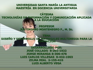 UNIVERSIDAD SANTA MARÍA LA ANTIGUA MAESTRÍA  EN DOCENCIA UNIVERSITARIA CÁTEDRA TECNOLOGÍAS DE INFORMACIÓN Y COMUNICACIÓN APLICADA A LA EDUCACIÓN PROFESOR JUSTINIANO MONTENEGRO F., M. Sc. TEMA DISEÑO Y DESARROLLO DE MATERIALES MULTIMEDIA PARA LA FORMACIÓN DESARROLLADO POR: JOSÉ COLLADO  8-201-1922 JORGE MIRANDA  8-306-478 LUIS CARLOS VILLEGAS  8-432-1003 ZILMA REAL  2-155-410  LUIS ALBERTO VEGA 