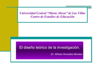 Universidad Central “Marta Abreu” de Las Villas Centro de Estudios de Educación El diseño teórico de la investigación. Dr. Alfredo González Morales 