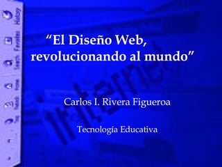“ El Diseño Web,  revolucionando al mundo” Carlos I. Rivera Figueroa Tecnología Educativa 