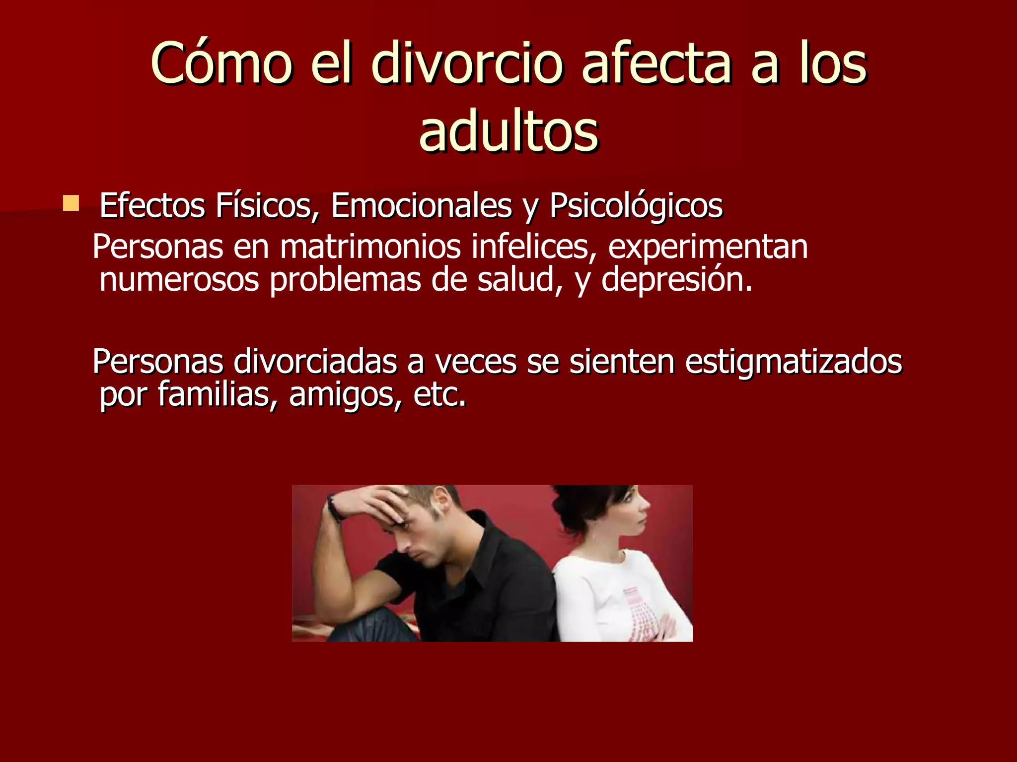 Cómo el divorcio afecta a los adultos Efectos Físicos, Emocionales y Psicológicos Personas en matrimonios infelices, experimentan numerosos problemas de salud, y depresión.   Personas divorciadas a veces se sienten estigmatizados por familias, amigos, etc. 