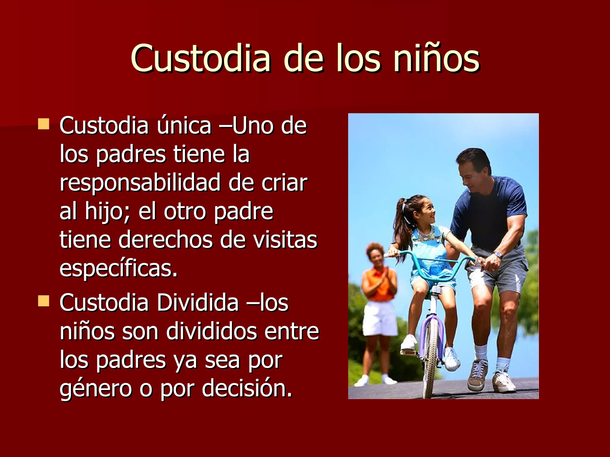 Custodia de los niños Custodia única –Uno de los padres tiene la responsabilidad de criar al hijo; el otro padre tiene derechos de visitas específicas. Custodia Dividida –los niños son divididos entre los padres ya sea por género o por decisión. 