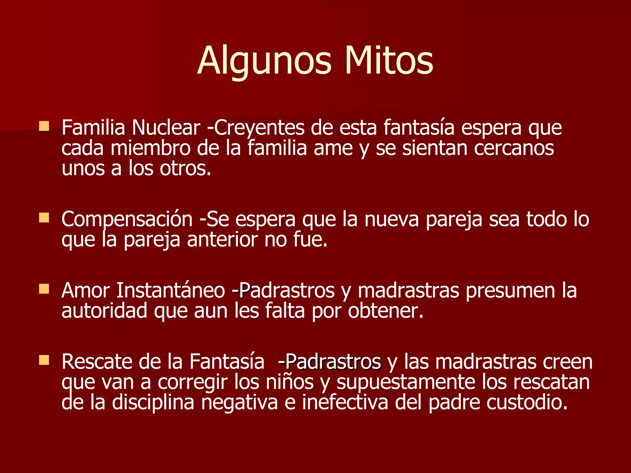 Algunos Mitos Familia Nuclear -Creyentes de esta fantasía espera que cada miembro de la familia ame y se sientan cercanos unos a los otros. Compensación -Se espera que la nueva pareja sea todo lo que la pareja anterior no fue. Amor Instantáneo  -P adrastros y madrastras presumen la autoridad que aun les falta por obtener. Rescate de la Fantasía   -Padrastros  y las madrastras creen que van a corregir los niños y supuestamente los rescatan de la disciplina negativa e inefectiva del padre custodio. 