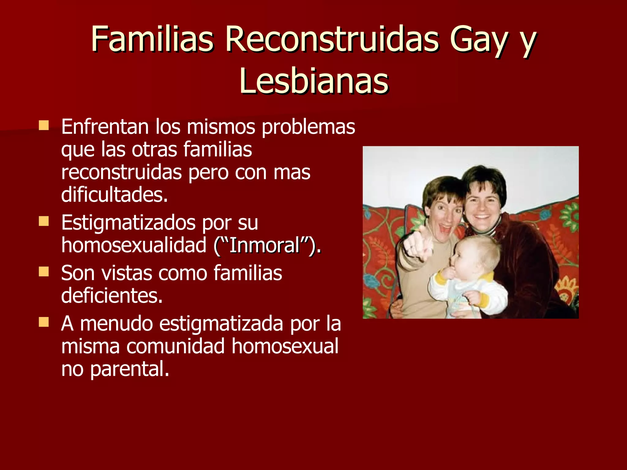 Familias Reconstruidas Gay y Lesbianas Enfrentan los mismos problemas que las otras familias reconstruidas pero con mas dificultades. Estigmatizados por su homosexualidad  (“Inmoral”). Son vistas como familias deficientes. A menudo estigmatizada por la misma comunidad homosexual no parental. 