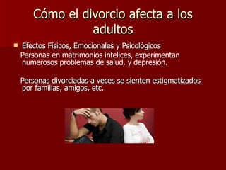 Cómo el divorcio afecta a los adultos Efectos Físicos, Emocionales y Psicológicos Personas en matrimonios infelices, experimentan numerosos problemas de salud, y depresión.   Personas divorciadas a veces se sienten estigmatizados por familias, amigos, etc. 