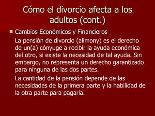 Cómo el divorcio afecta a los adultos (cont.) Cambios Económicos y Financieros La pensión de divorcio (alimony) es el derecho de un(a) cónyuge a recibir la ayuda económica del otro,   si existe la necesidad de tal ayuda.   Sin embargo, no representa un derecho garantizado para ninguna de las dos partes. L a cantidad de la pensión depende de las necesidades de la primera parte y la habilidad de la otra parte para pagarla.  