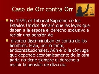 Caso de Orr contra Orr En 1979, el Tribunal Supremo de los Estados Unidos declaró que las leyes que daban a la esposa el derecho exclusivo a recibir una pensión de divorcio discriminaban en contra de los hombres. Eran, por lo tanto, anticonstitucionales. Aún el o la cónyuge que depende económicamente de la otra parte no tiene siempre el derecho a recibir la pensión de divorcio.   