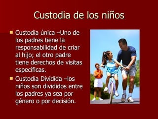 Custodia de los niños Custodia única –Uno de los padres tiene la responsabilidad de criar al hijo; el otro padre tiene derechos de visitas específicas. Custodia Dividida –los niños son divididos entre los padres ya sea por género o por decisión. 