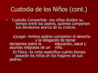 Custodia de los Niños (cont.) Custodia Compartida –los niños dividen su  tiempo entre los padres, quienes comparten  sus decisiones acerca de su crianza. a)Legal –Ambos padres comparten  el derecho  y la obligación de tomar decisiones sobre la  educación, salud y asuntos religiosos de un  niño. b) Física –la corte especifica cuánto tiempo  pasarán los niños en los hogares de sus  padres. 