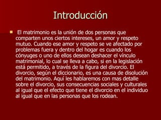 Introducción El matrimonio es la unión de dos personas que comparten unos ciertos intereses, un amor y respeto mutuo. Cuando ese amor y respeto se ve afectado por problemas fuera y dentro del hogar es cuando los cónyuges o uno de ellos desean deshacer el vínculo matrimonial, lo cual se lleva a cabo, si en la legislación está permitido, a través de la figura del divorcio. El divorcio, según el diccionario, es una causa de disolución del matrimonio. Aquí les hablaremos con mas detalle sobre el divorcio, sus consecuencias sociales y culturales al igual que el efecto que tiene el divorcio en el individuo al igual que en las personas que los rodean. 