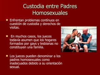 Custodia entre Padres Homosexuales Enfrentan problemas contínuos en cuestión de custodia y derechos de visitas. En muchos casos, los jueces todavía asumen que los hogares formados por gays y lesbianas no constituyen una familia.   Los jueces pueden denominar a los padres homosexuales como inadecuados debido a su orientación sexual. 