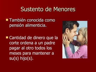 Sustento de Menores También conocida como pensión alimenticia. Cantidad de dinero que la corte ordena a un padre pagar al otro todos los meses para mantener a su(s) hijo(s).   