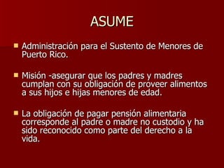 ASUME Administración para el Sustento de Menores de Puerto Rico. Misión -asegurar que los padres y madres cumplan con su obligación de proveer alimentos a sus hijos e hijas menores de edad.  La obligación de pagar pensión alimentaria corresponde al padre o madre no custodio y ha sido reconocido como parte del derecho a la vida.  