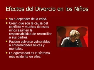 Efectos del Divorcio en los Niños Va a depender de la edad. Creen que son la causa del conflicto y muchos de estos niños asumen la responsabilidad de reconciliar a sus padres. Pueden volverse vulnerables a enfermedades físicas y mentales.   La agresividad es el síntoma más evidente en ellos. 