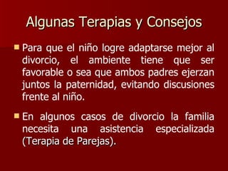 Algunas Terapias y Consejos Para que el niño logre adaptarse mejor al divorcio, el ambiente tiene que ser favorable o sea que ambos padres ejerzan juntos la paternidad, evitando discusiones frente al niño. En algunos casos   de divorcio la familia necesita una asistencia especializada  (Terapia de Parejas). 