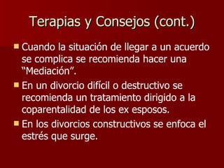 Terapias y Consejos (cont.) Cuando la situación de llegar a un acuerdo se complica se recomienda hacer una “Mediación”. En un divorcio difícil o destructivo se recomienda un tratamiento dirigido a la coparentalidad de los ex esposos. En los divorcios constructivos se enfoca el estrés que surge . 