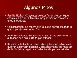 Algunos Mitos Familia Nuclear -Creyentes de esta fantasía espera que cada miembro de la familia ame y se sientan cercanos unos a los otros. Compensación -Se espera que la nueva pareja sea todo lo que la pareja anterior no fue. Amor Instantáneo  -P adrastros y madrastras presumen la autoridad que aun les falta por obtener. Rescate de la Fantasía   -Padrastros  y las madrastras creen que van a corregir los niños y supuestamente los rescatan de la disciplina negativa e inefectiva del padre custodio. 