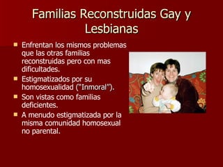 Familias Reconstruidas Gay y Lesbianas Enfrentan los mismos problemas que las otras familias reconstruidas pero con mas dificultades. Estigmatizados por su homosexualidad  (“Inmoral”). Son vistas como familias deficientes. A menudo estigmatizada por la misma comunidad homosexual no parental. 