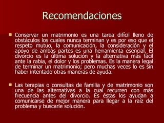 Recomendaciones Conservar un matrimonio es una tarea difícil lleno de obstáculos los cuales nunca terminan y es por eso que el respeto mutuo, la comunicación, la consideración y el apoyo de ambas partes es una herramienta esencial. El divorcio es la última solución y la alternativa más fácil ante la rabia, el dolor y los problemas. Es la manera legal de terminar un matrimonio; pero muchas veces lo es sin haber intentado otras maneras de ayuda.  Las terapias o consultas de familia y de matrimonio son una de las alternativas a la cual recurren con más frecuencia antes del divorcio. Es éstas los ayudan a comunicarse de mejor manera para llegar a la raíz del problema y buscarle solución.  