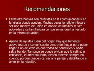 Recomendaciones Otras alternativas son ofrecidas en las comunidades y en la iglesia donde acuden. Muchas veces la religión llega a ser una manera de unión en donde las familias se ven apoyadas y se familiarizan con personas que han estado en la misma situación.  Aparte de ayudas fuera del hogar, hay que fomentar apoyo mutuo y comunicación dentro del hogar para poder llegar a un acuerdo en que todos se beneficien y nadie salga herido. Tampoco se puede olvidar que la rutina, el cansancio, el individualismo, deben tenerse siempre en cuenta, porque pueden cansar a la pareja y debilitando el amor en la relación. 