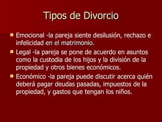 Tipos de Divorcio Emocional -la pareja siente desilusión, rechazo e infelicidad  en el matrimonio. Legal -la pareja se pone de acuerdo en asuntos como la custodia de los hijos y la división de la propiedad y otros bienes económicos. Económico -la pareja puede discutir acerca quién deberá pagar deudas pasadas, impuestos de la propiedad, y gastos que tengan los niños.   