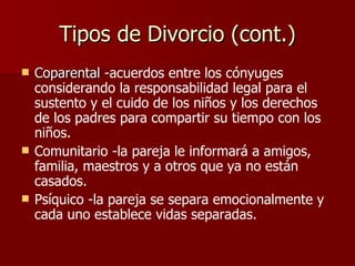 Tipos de Divorcio (cont.) Coparental - acuerdos entre los cónyuges considerando la responsabilidad legal para el sustento y el cuido de los niños y los derechos de los padres para compartir su tiempo con los niños.  Comunitario -la pareja le informará a amigos, familia, maestros y a otros que ya no están casados. Psíquico -la pareja se separa emocionalmente y cada uno establece vidas separadas.   