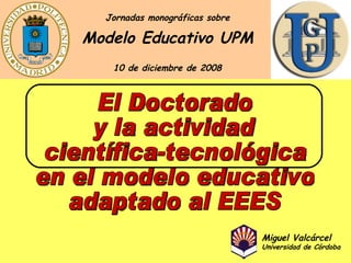 El Doctorado y la actividad científica-tecnológica en el modelo educativo adaptado al EEES Modelo Educativo UPM Jornadas monográficas sobre 10 de diciembre de 2008 Miguel Valcárcel Universidad de Córdoba 